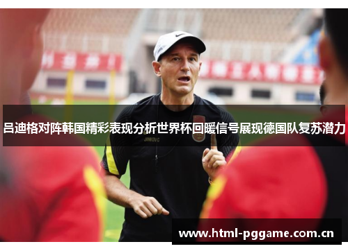 吕迪格对阵韩国精彩表现分析世界杯回暖信号展现德国队复苏潜力